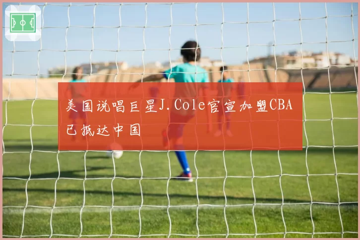 美国说唱巨星J.Cole官宣加盟CBA 已抵达中国